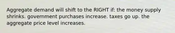 Aggregate demand will shift to the RIGHT if: the money supply shrinks. government purchases increase. taxes go up. the aggregate price level increases.