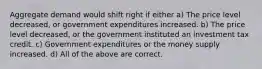 Aggregate demand would shift right if either a) The price level decreased, or government expenditures increased. b) The price level decreased, or the government instituted an investment tax credit. c) Government expenditures or the money supply increased. d) All of the above are correct.