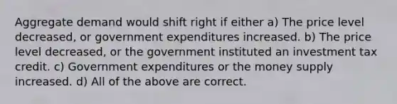 Aggregate demand would shift right if either a) The price level decreased, or government expenditures increased. b) The price level decreased, or the government instituted an investment tax credit. c) Government expenditures or the money supply increased. d) All of the above are correct.