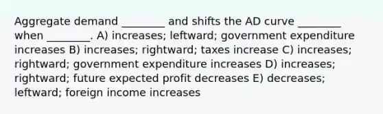 Aggregate demand ________ and shifts the AD curve ________ when ________. A) increases; leftward; government expenditure increases B) increases; rightward; taxes increase C) increases; rightward; government expenditure increases D) increases; rightward; future expected profit decreases E) decreases; leftward; foreign income increases