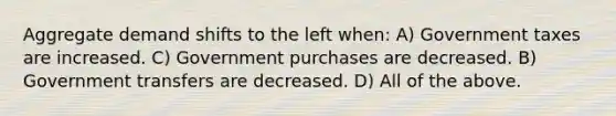 Aggregate demand shifts to the left when: A) Government taxes are increased. C) Government purchases are decreased. B) Government transfers are decreased. D) All of the above.