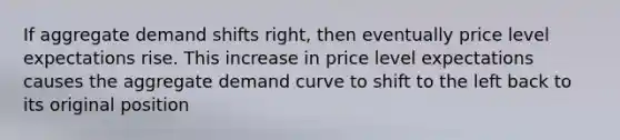 If aggregate demand shifts right, then eventually price level expectations rise. This increase in price level expectations causes the aggregate demand curve to shift to the left back to its original position