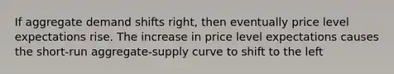 If aggregate demand shifts right, then eventually price level expectations rise. The increase in price level expectations causes the short-run aggregate-supply curve to shift to the left