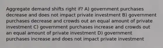 Aggregate demand shifts right if? A) government purchases decrease and does not impact private investment B) government purchases decrease and crowds out an equal amount of private investment C) government purchases increase and crowds out an equal amount of private investment D) government purchases increase and does not impact private investment