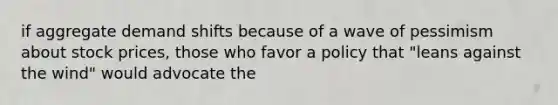 if aggregate demand shifts because of a wave of pessimism about stock prices, those who favor a policy that "leans against the wind" would advocate the