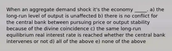 When an aggregate demand shock it's the economy _____. a) the long-run level of output is unaffected b) there is no conflict for the central bank between pursuing price or output stability because of the divine coincidence c) the same long-run equilibrium real interest rate is reached whether the central bank intervenes or not d) all of the above e) none of the above