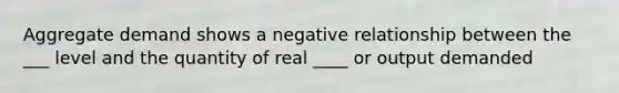 Aggregate demand shows a negative relationship between the ___ level and the quantity of real ____ or output demanded