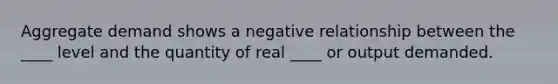 Aggregate demand shows a negative relationship between the ____ level and the quantity of real ____ or output demanded.