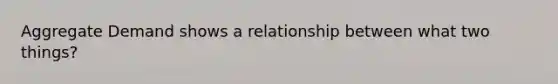 Aggregate Demand shows a relationship between what two things?