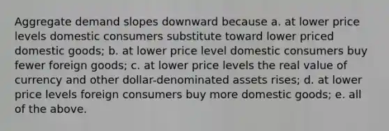 Aggregate demand slopes downward because a. at lower price levels domestic consumers substitute toward lower priced domestic goods; b. at lower price level domestic consumers buy fewer foreign goods; c. at lower price levels the real value of currency and other dollar-denominated assets rises; d. at lower price levels foreign consumers buy more domestic goods; e. all of the above.