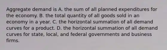 Aggregate demand is A. the sum of all planned expenditures for the economy. B. the total quantity of all goods sold in an economy in a year. C. the horizontal summation of all demand curves for a product. D. the horizontal summation of all demand curves for​ state, local, and federal governments and business firms.