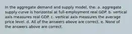 In the aggregate demand and supply model, the: a. aggregate supply curve is horizontal at full-employment real GDP. b. vertical axis measures real GDP. c. vertical axis measures the average price level. d. All of the answers above are correct. e. None of the answers above are correct.