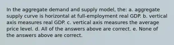 In the aggregate demand and supply model, the: a. aggregate supply curve is horizontal at full-employment real GDP. b. vertical axis measures real GDP. c. vertical axis measures the average price level. d. All of the answers above are correct. e. None of the answers above are correct.