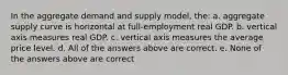 In the aggregate demand and supply model, the: a. aggregate supply curve is horizontal at full-employment real GDP. b. vertical axis measures real GDP. c. vertical axis measures the average price level. d. All of the answers above are correct. e. None of the answers above are correct