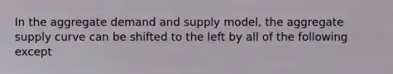 In the aggregate demand and supply model, the aggregate supply curve can be shifted to the left by all of the following except