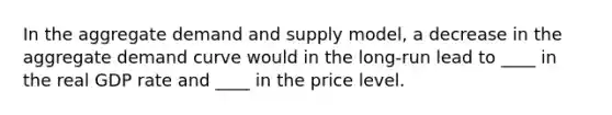 In the aggregate demand and supply model, a decrease in the aggregate demand curve would in the long-run lead to ____ in the real GDP rate and ____ in the price level.