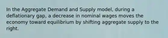 In the Aggregate Demand and Supply model, during a deflationary gap, a decrease in nominal wages moves the economy toward equilibrium by shifting aggregate supply to the right.