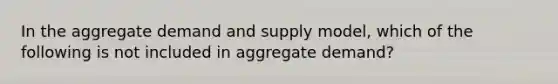 In the aggregate demand and supply model, which of the following is not included in aggregate demand?