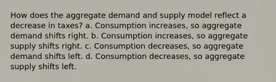 How does the aggregate demand and supply model reflect a decrease in taxes? a. Consumption increases, so aggregate demand shifts right. b. Consumption increases, so aggregate supply shifts right. c. Consumption decreases, so aggregate demand shifts left. d. Consumption decreases, so aggregate supply shifts left.