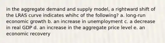 in the aggregate demand and supply model, a rightward shift of the LRAS curve indicates whihc of the following? a. long-run economic growth b. an increase in unemployment c. a decrease in real GDP d. an increase in the aggregate price level e. an economic recovery