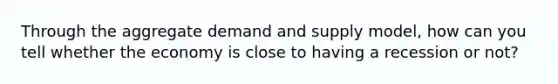 Through the aggregate demand and supply model, how can you tell whether the economy is close to having a recession or not?
