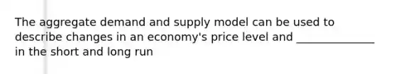 The aggregate demand and supply model can be used to describe changes in an economy's price level and ______________ in the short and long run