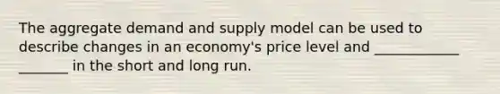 The aggregate demand and supply model can be used to describe changes in an economy's price level and ____________ _______ in the short and long run.