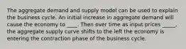 The aggregate demand and supply model can be used to explain the business cycle. An initial increase in aggregate demand will cause the economy to ____. Then over time as input prices _____, the aggregate supply curve shifts to the left the economy is entering the contraction phase of the business cycle.