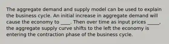 The aggregate demand and supply model can be used to explain the business cycle. An initial increase in aggregate demand will cause the economy to ____. Then over time as input prices _____, the aggregate supply curve shifts to the left the economy is entering the contraction phase of the business cycle.