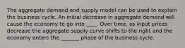 The aggregate demand and supply model can be used to explain the business cycle. An initial decrease in aggregate demand will cause the economy to go into ____. Over time, as input prices decrease the aggregate supply curve shifts to the right and the economy enters the _______ phase of the business cycle.