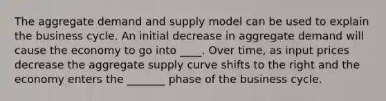 The aggregate demand and supply model can be used to explain the business cycle. An initial decrease in aggregate demand will cause the economy to go into ____. Over time, as input prices decrease the aggregate supply curve shifts to the right and the economy enters the _______ phase of the business cycle.