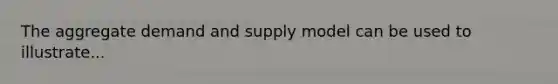 The aggregate demand and supply model can be used to illustrate...