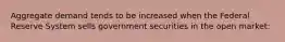 Aggregate demand tends to be increased when the Federal Reserve System sells government securities in the open market: