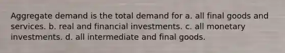 Aggregate demand is the total demand for a. all final goods and services. b. real and financial investments. c. all monetary investments. d. all intermediate and final goods.