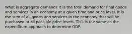 What is aggregate demand? It is the total demand for final goods and services in an economy at a given time and price level. It is the sum of all goods and services in the economy that will be purchased at all possible price levels. This is the same as the expenditure approach to determine GDP.