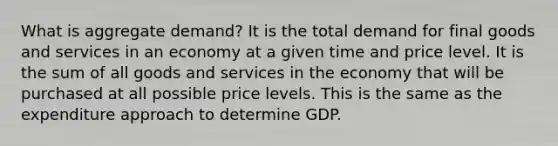 What is aggregate demand? It is the total demand for final goods and services in an economy at a given time and price level. It is the sum of all goods and services in the economy that will be purchased at all possible price levels. This is the same as the expenditure approach to determine GDP.