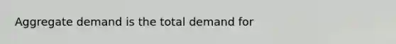 Aggregate demand is the total demand for