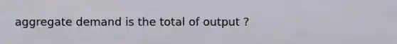 aggregate demand is the total of output ?