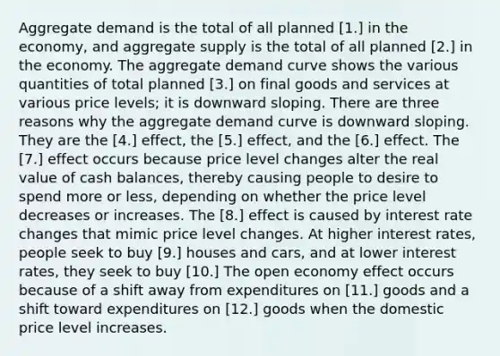 Aggregate demand is the total of all planned [1.] in the​ economy, and aggregate supply is the total of all planned [2.] in the economy. The aggregate demand curve shows the various quantities of total planned [3.] on final goods and services at various price​ levels; it is downward sloping. There are three reasons why the aggregate demand curve is downward sloping. They are the [4.] ​effect, the [5.] ​effect, and the [6.] effect. The [7.] effect occurs because price level changes alter the real value of cash​ balances, thereby causing people to desire to spend more or​ less, depending on whether the price level decreases or increases. The [8.] effect is caused by interest rate changes that mimic price level changes. At higher interest​ rates, people seek to buy [9.] houses and​ cars, and at lower interest​ rates, they seek to buy [10.] The open economy effect occurs because of a shift away from expenditures on [11.] goods and a shift toward expenditures on [12.] goods when the domestic price level increases.