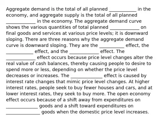 Aggregate demand is the total of all planned ____________ in the​ economy, and aggregate supply is the total of all planned _____________ in the economy. The aggregate demand curve shows the various quantities of total planned _____________ on final goods and services at various price​ levels; it is downward sloping. There are three reasons why the aggregate demand curve is downward sloping. They are the ___________ ​effect, the ____________ ​effect, and the _____________ effect. The _____________ effect occurs because price level changes alter the real value of cash​ balances, thereby causing people to desire to spend more or​ less, depending on whether the price level decreases or increases. The ______________ effect is caused by interest rate changes that mimic price level changes. At higher interest​ rates, people seek to buy fewer houses and​ cars, and at lower interest​ rates, they seek to buy more. The open economy effect occurs because of a shift away from expenditures on ______________ goods and a shift toward expenditures on _______________ goods when the domestic price level increases.