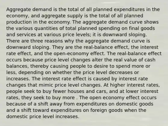 Aggregate demand is the total of all planned expenditures in the​ economy, and aggregate supply is the total of all planned production in the economy. The aggregate demand curve shows the various quantities of total planned spending on final goods and services at various price​ levels; it is downward sloping. There are three reasons why the aggregate demand curve is downward sloping. They are the real-balance ​effect, the interest rate ​effect, and the open-economy effect. The real-balance effect occurs because price level changes alter the real value of cash​ balances, thereby causing people to desire to spend more or​ less, depending on whether the price level decreases or increases. The interest rate effect is caused by interest rate changes that mimic price level changes. At higher interest​ rates, people seek to buy fewer houses and​ cars, and at lower interest​ rates, they seek to buy more . The open economy effect occurs because of a shift away from expenditures on domestic goods and a shift toward expenditures on foreign goods when the domestic price level increases.