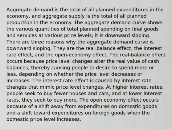 Aggregate demand is the total of all planned expenditures in the​ economy, and aggregate supply is the total of all planned production in the economy. The aggregate demand curve shows the various quantities of total planned spending on final goods and services at various price​ levels; it is downward sloping. There are three reasons why the aggregate demand curve is downward sloping. They are the real-balance ​effect, the interest rate ​effect, and the open-economy effect. The real-balance effect occurs because price level changes alter the real value of cash​ balances, thereby causing people to desire to spend more or​ less, depending on whether the price level decreases or increases. The interest rate effect is caused by interest rate changes that mimic price level changes. At higher interest​ rates, people seek to buy fewer houses and​ cars, and at lower interest​ rates, they seek to buy more. The open economy effect occurs because of a shift away from expenditures on domestic goods and a shift toward expenditures on foreign goods when the domestic price level increases.