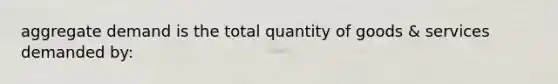 aggregate demand is the total quantity of goods & services demanded by: