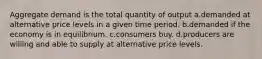 Aggregate demand is the total quantity of output a.demanded at alternative price levels in a given time period. b.demanded if the economy is in equilibrium. c.consumers buy. d.producers are willing and able to supply at alternative price levels.