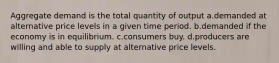 Aggregate demand is the total quantity of output a.demanded at alternative price levels in a given time period. b.demanded if the economy is in equilibrium. c.consumers buy. d.producers are willing and able to supply at alternative price levels.