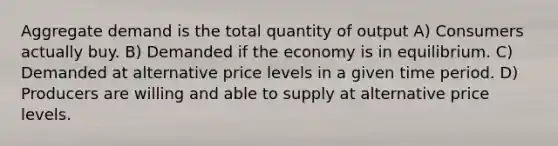 Aggregate demand is the total quantity of output A) Consumers actually buy. B) Demanded if the economy is in equilibrium. C) Demanded at alternative price levels in a given time period. D) Producers are willing and able to supply at alternative price levels.