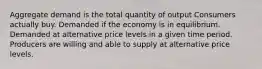 Aggregate demand is the total quantity of output Consumers actually buy. Demanded if the economy is in equilibrium. Demanded at alternative price levels in a given time period. Producers are willing and able to supply at alternative price levels.