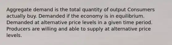 Aggregate demand is the total quantity of output Consumers actually buy. Demanded if the economy is in equilibrium. Demanded at alternative price levels in a given time period. Producers are willing and able to supply at alternative price levels.