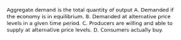 Aggregate demand is the total quantity of output A. Demanded if the economy is in equilibrium. B. Demanded at alternative price levels in a given time period. C. Producers are willing and able to supply at alternative price levels. D. Consumers actually buy.