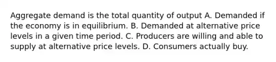 Aggregate demand is the total quantity of output A. Demanded if the economy is in equilibrium. B. Demanded at alternative price levels in a given time period. C. Producers are willing and able to supply at alternative price levels. D. Consumers actually buy.